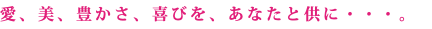 愛、美、豊かさ、喜びを、あなたと供に・・・。